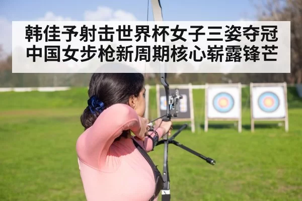 韩佳予射击世界杯女子三姿夺冠 中国女步枪新周期核心崭露锋芒