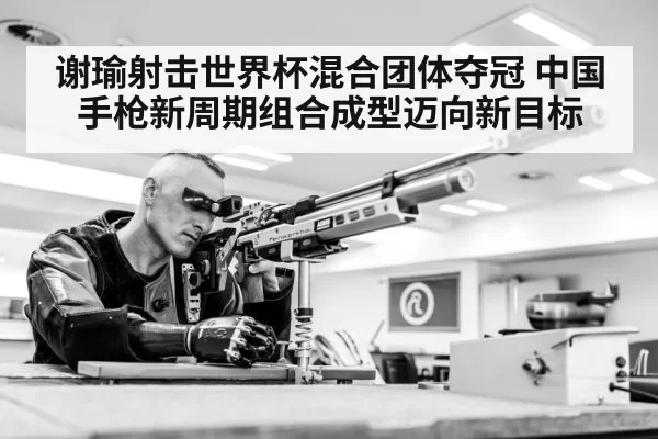 谢瑜射击世界杯混合团体夺冠 中国手枪新周期组合成型迈向新目标