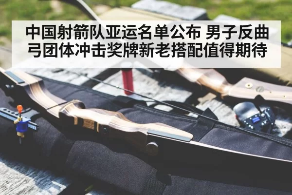 中国射箭队亚运名单公布 男子反曲弓团体冲击奖牌新老搭配值得期待