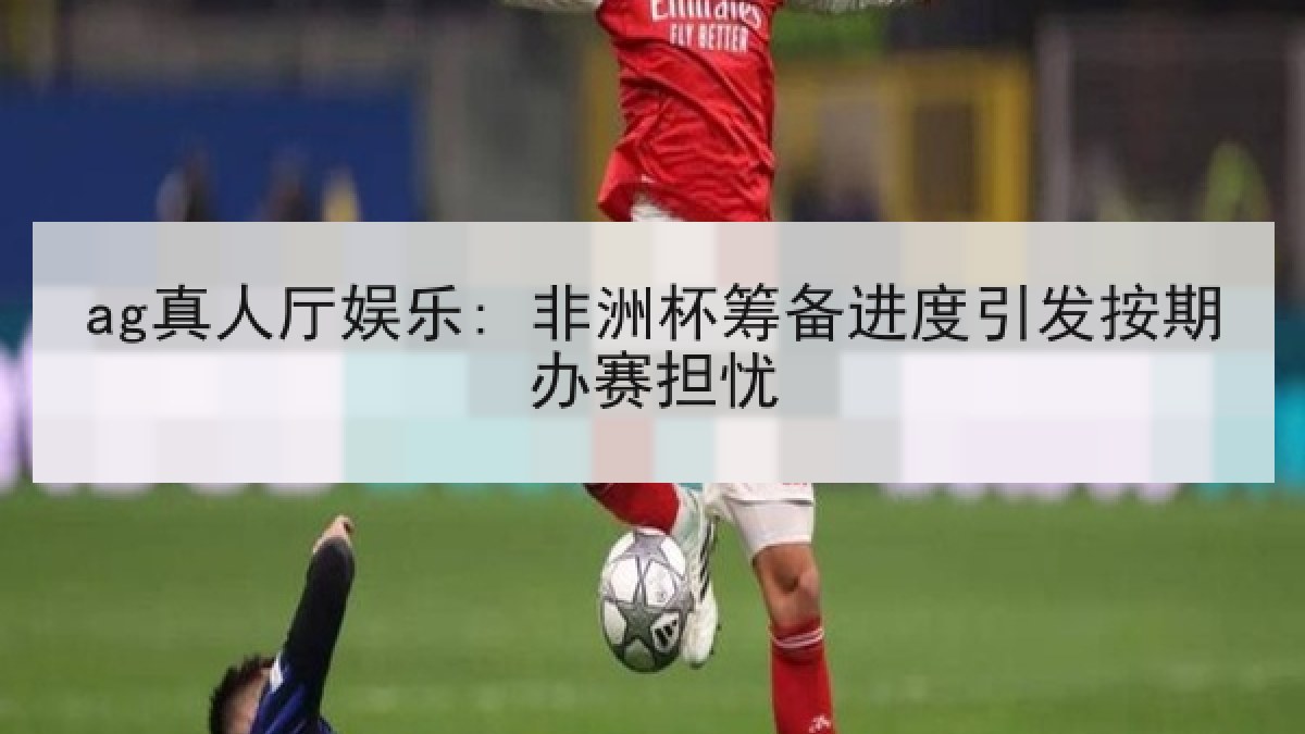 ag真人厅娱乐: 非洲杯筹备进度引发按期办赛担忧